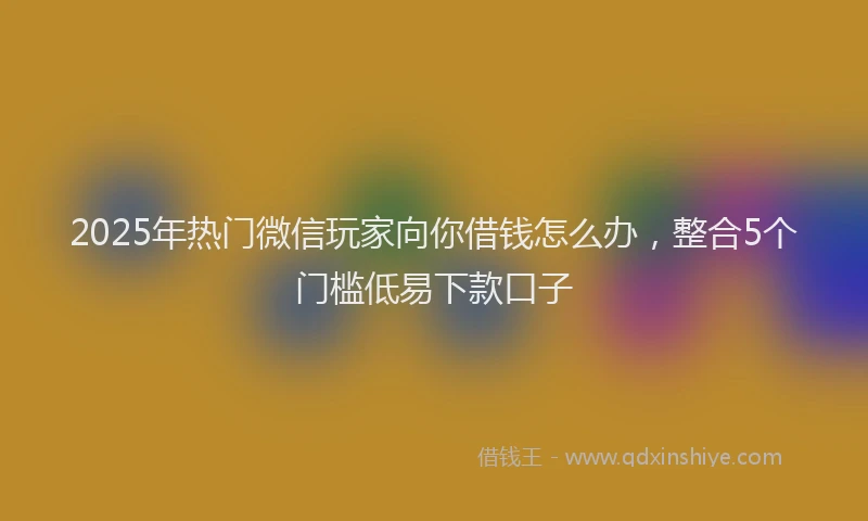 2025年热门微信玩家向你借钱怎么办，整合5个门槛低易下款口子