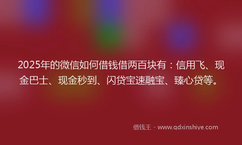2025年的微信如何借钱借两百块有：信用飞、现金巴士、现金秒到、闪贷宝速融宝、臻心贷等。