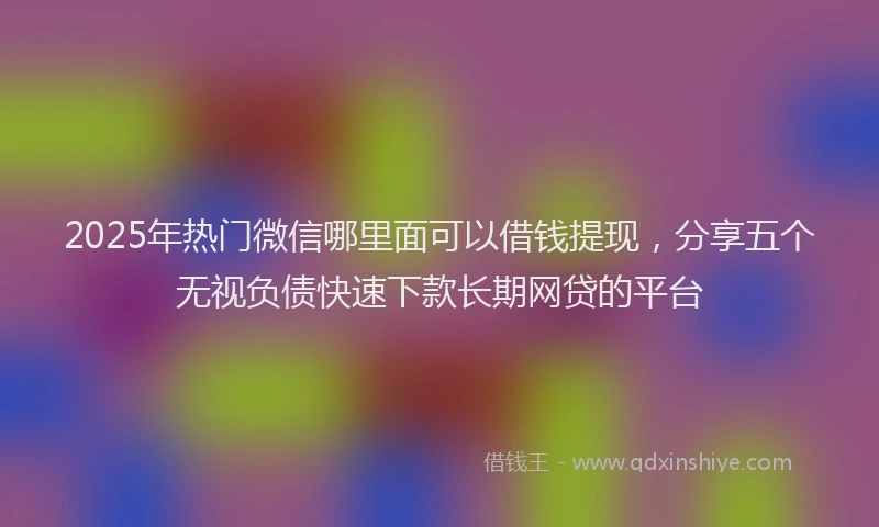 2025年热门微信哪里面可以借钱提现，分享五个无视负债快速下款长期网贷的平台