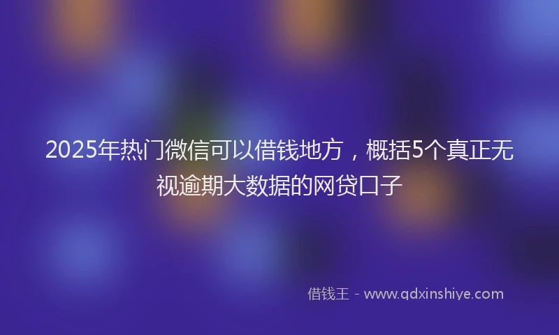 2025年热门微信可以借钱地方，概括5个真正无视逾期大数据的网贷口子