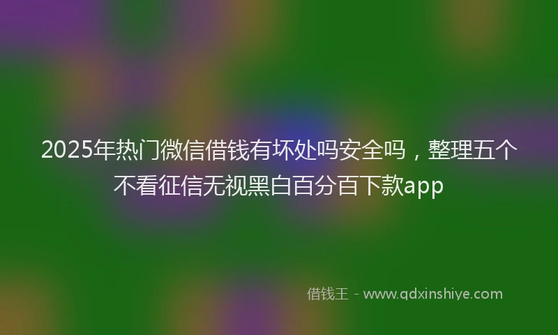2025年热门微信借钱有坏处吗安全吗，整理五个不看征信无视黑白百分百下款app