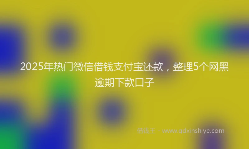 2025年热门微信借钱支付宝还款，整理5个网黑逾期下款口子