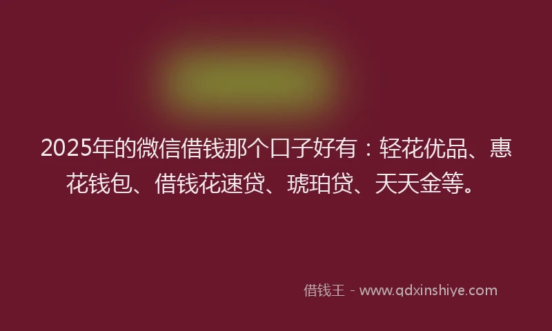2025年的微信借钱那个口子好有：轻花优品、惠花钱包、借钱花速贷、琥珀贷、天天金等。