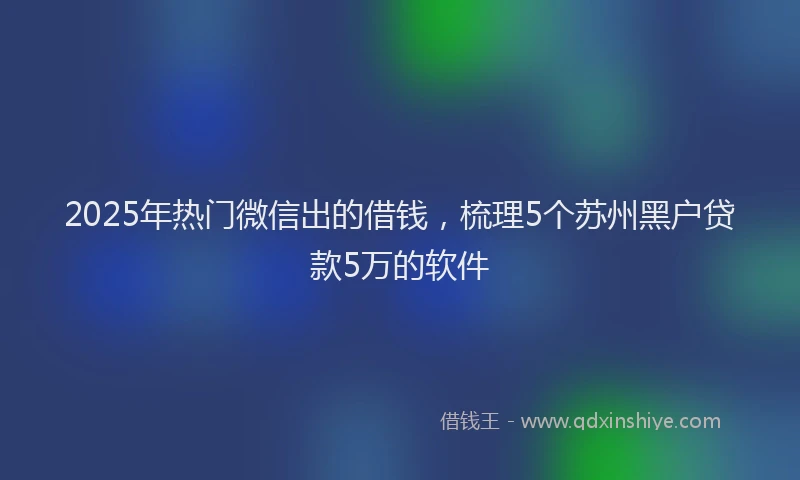 2025年热门微信出的借钱，梳理5个苏州黑户贷款5万的软件