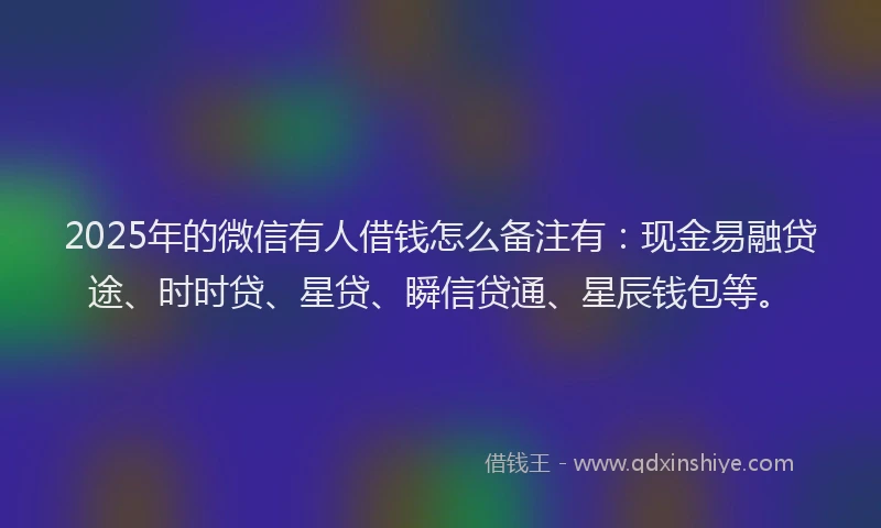 2025年的微信有人借钱怎么备注有：现金易融贷途、时时贷、星贷、瞬信贷通、星辰钱包等。