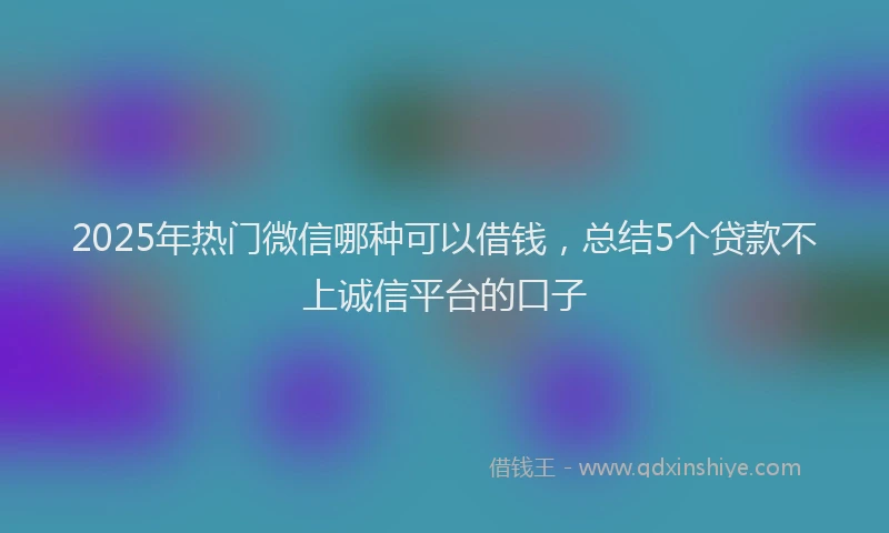 2025年热门微信哪种可以借钱，总结5个贷款不上诚信平台的口子