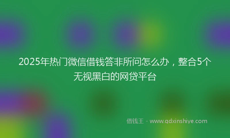 2025年热门微信借钱答非所问怎么办，整合5个无视黑白的网贷平台