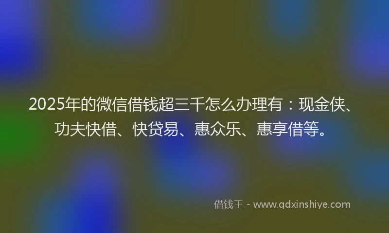 2025年的微信借钱超三千怎么办理有：现金侠、功夫快借、快贷易、惠众乐、惠享借等。