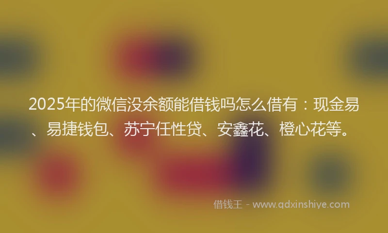 2025年的微信没余额能借钱吗怎么借有：现金易、易捷钱包、苏宁任性贷、安鑫花、橙心花等。