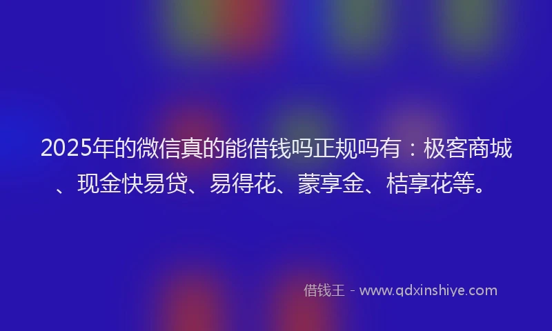 2025年的微信真的能借钱吗正规吗有：极客商城、现金快易贷、易得花、蒙享金、桔享花等。