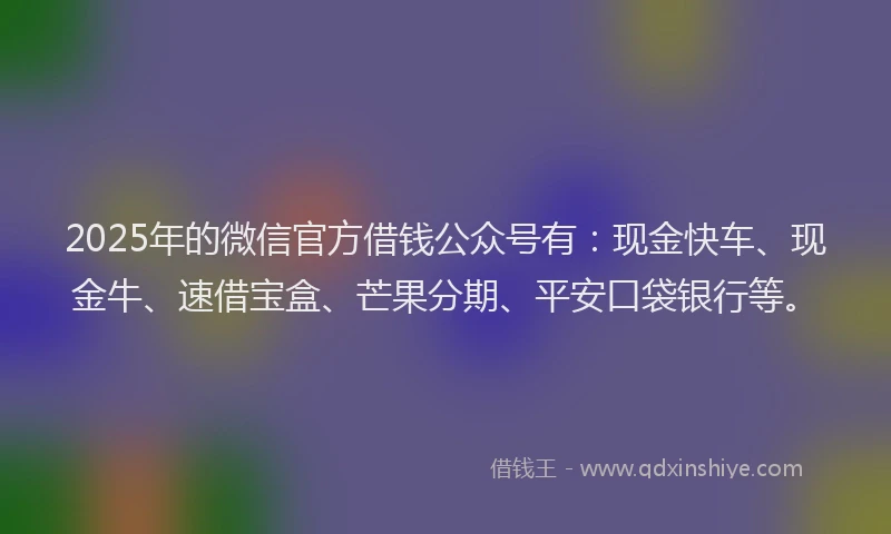 2025年的微信官方借钱公众号有：现金快车、现金牛、速借宝盒、芒果分期、平安口袋银行等。