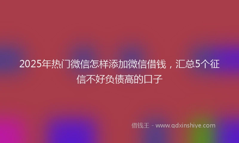 2025年热门微信怎样添加微信借钱，汇总5个征信不好负债高的口子