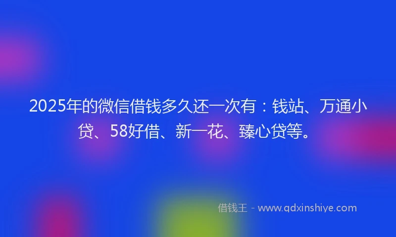 2025年的微信借钱多久还一次有：钱站、万通小贷、58好借、新一花、臻心贷等。