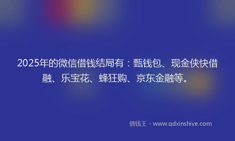 2025年的微信借钱结局有：甄钱包、现金侠快借融、乐宝花、蜂狂购、京东金融等。