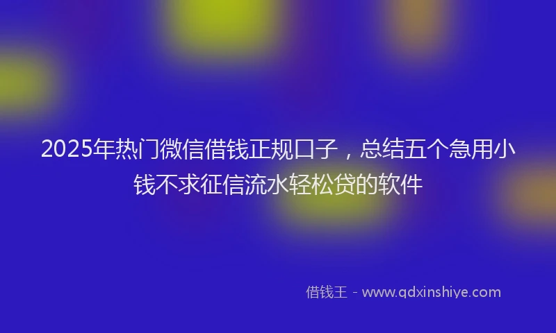 2025年热门微信借钱正规口子，总结五个急用小钱不求征信流水轻松贷的软件