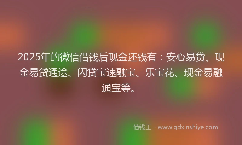 2025年的微信借钱后现金还钱有：安心易贷、现金易贷通途、闪贷宝速融宝、乐宝花、现金易融通宝等。