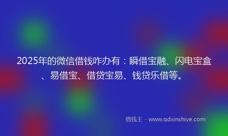 2025年的微信借钱咋办有：瞬借宝融、闪电宝盒、易借宝、借贷宝易、钱贷乐借等。