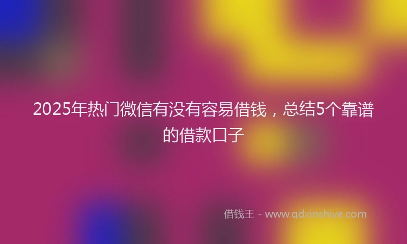 2025年热门微信有没有容易借钱，总结5个靠谱的借款口子