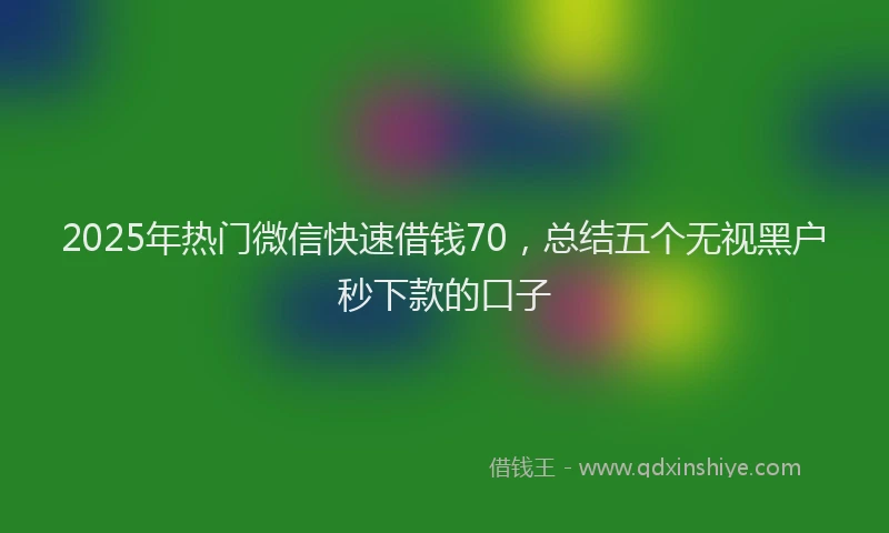 2025年热门微信快速借钱70，总结五个无视黑户秒下款的口子