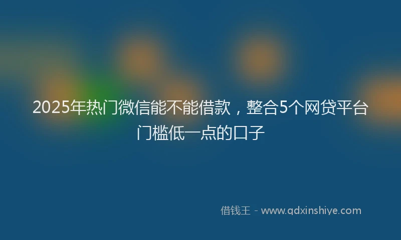 2025年热门微信能不能借款，整合5个网贷平台门槛低一点的口子