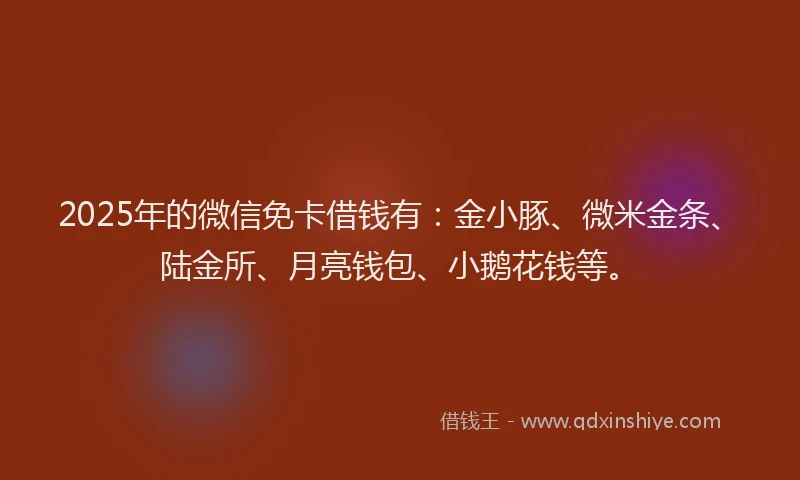 2025年的微信免卡借钱有：金小豚、微米金条、陆金所、月亮钱包、小鹅花钱等。