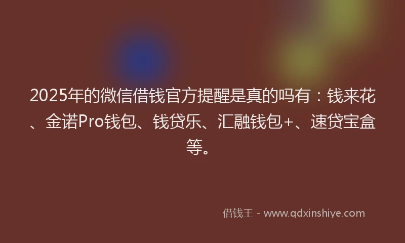 2025年的微信借钱官方提醒是真的吗有：钱来花、金诺Pro钱包、钱贷乐、汇融钱包+、速贷宝盒等。