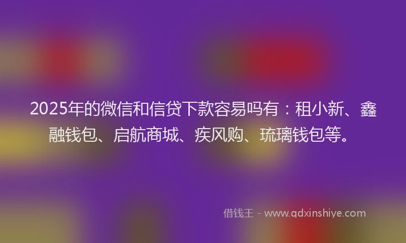 2025年的微信和信贷下款容易吗有：租小新、鑫融钱包、启航商城、疾风购、琉璃钱包等。