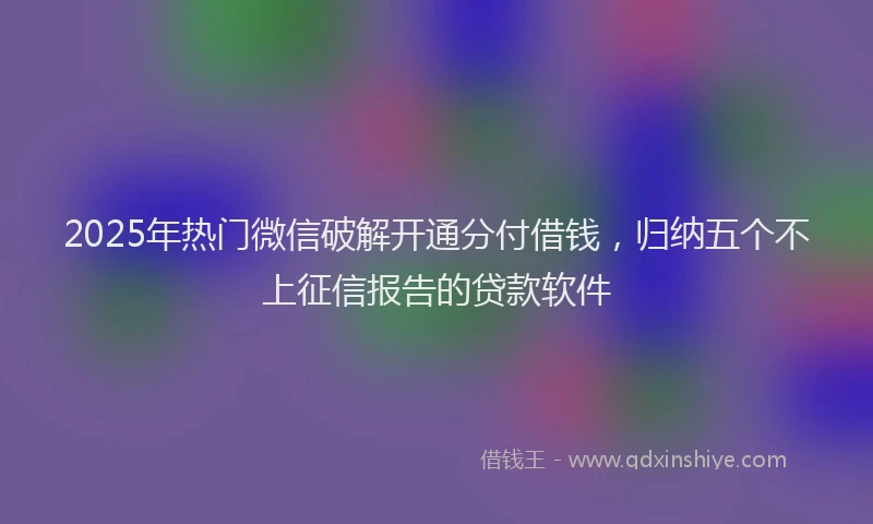 2025年热门微信破解开通分付借钱，归纳五个不上征信报告的贷款软件