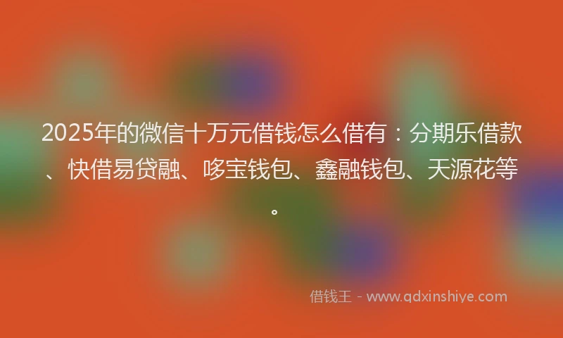 2025年的微信十万元借钱怎么借有：分期乐借款、快借易贷融、哆宝钱包、鑫融钱包、天源花等。