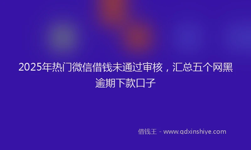2025年热门微信借钱未通过审核，汇总五个网黑逾期下款口子