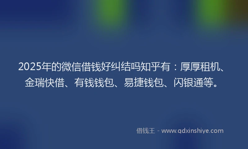 2025年的微信借钱好纠结吗知乎有：厚厚租机、金瑞快借、有钱钱包、易捷钱包、闪银通等。