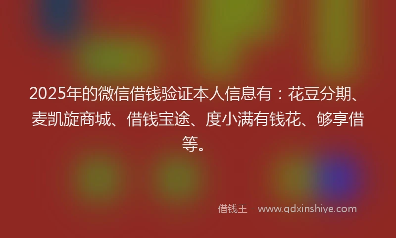 2025年的微信借钱验证本人信息有：花豆分期、麦凯旋商城、借钱宝途、度小满有钱花、够享借等。