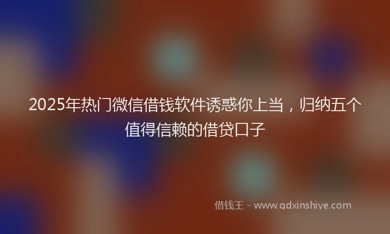 2025年热门微信借钱软件诱惑你上当，归纳五个值得信赖的借贷口子