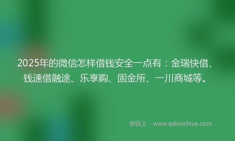 2025年的微信怎样借钱安全一点有：金瑞快借、钱速借融途、乐享购、固金所、一川商城等。
