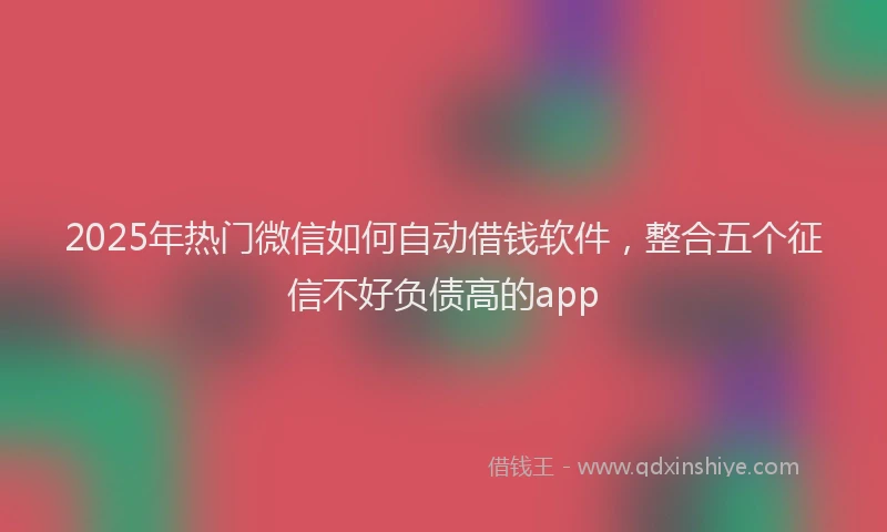 2025年热门微信如何自动借钱软件，整合五个征信不好负债高的app