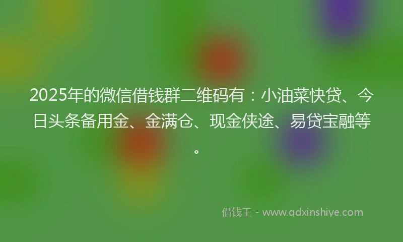 2025年的微信借钱群二维码有：小油菜快贷、今日头条备用金、金满仓、现金侠途、易贷宝融等。