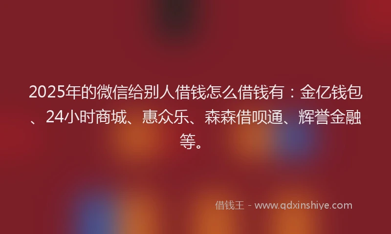 2025年的微信给别人借钱怎么借钱有：金亿钱包、24小时商城、惠众乐、森森借呗通、辉誉金融等。