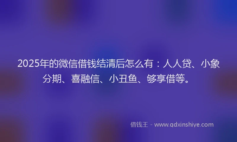 2025年的微信借钱结清后怎么有：人人贷、小象分期、喜融信、小丑鱼、够享借等。