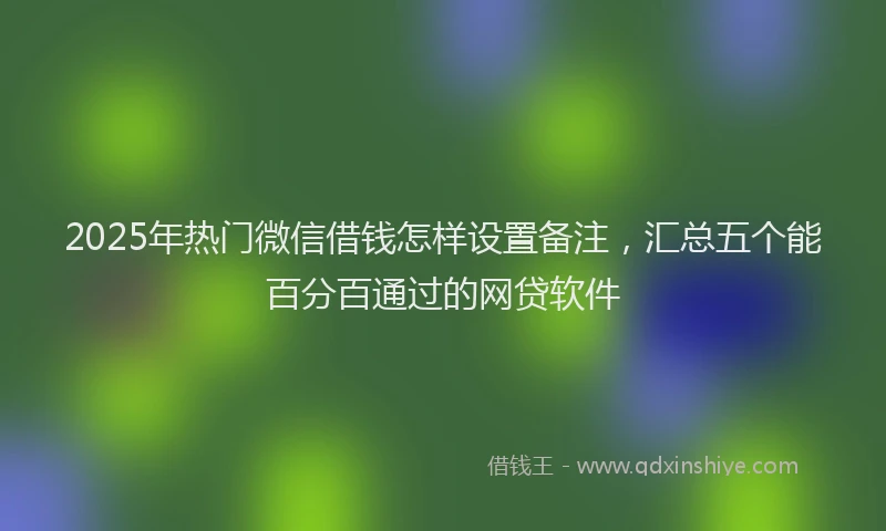 2025年热门微信借钱怎样设置备注，汇总五个能百分百通过的网贷软件