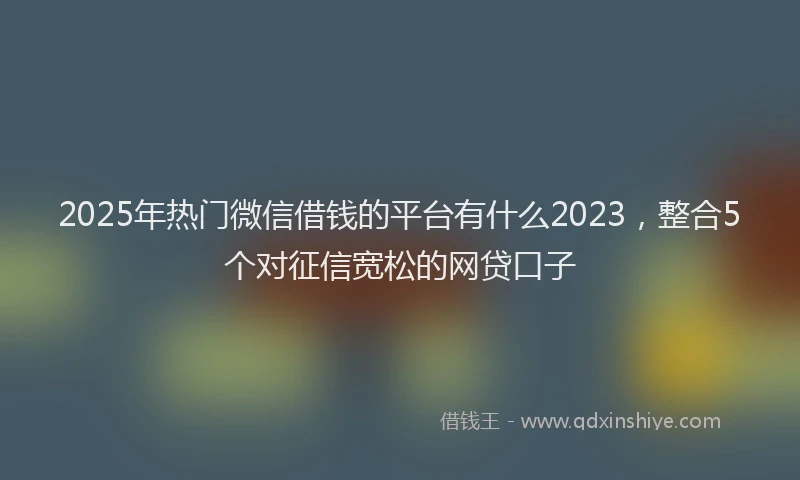 2025年热门微信借钱的平台有什么2023，整合5个对征信宽松的网贷口子
