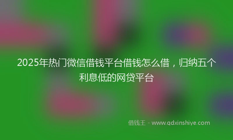 2025年热门微信借钱平台借钱怎么借，归纳五个利息低的网贷平台