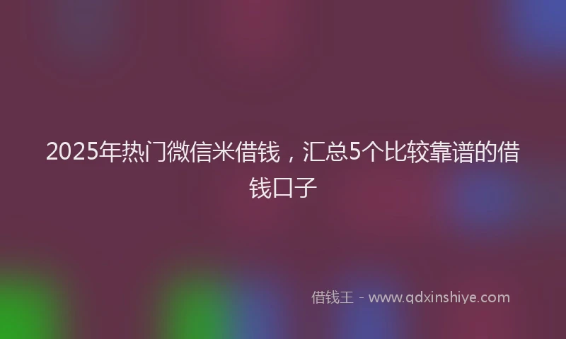 2025年热门微信米借钱，汇总5个比较靠谱的借钱口子