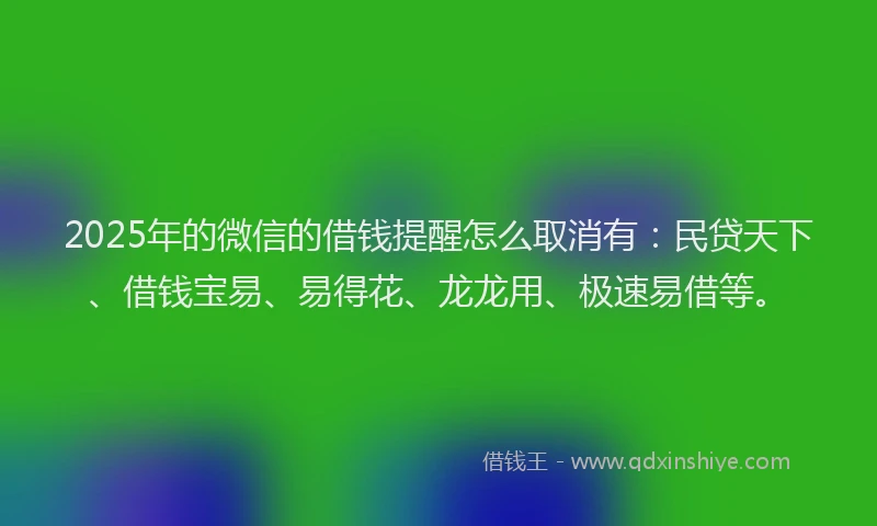 2025年的微信的借钱提醒怎么取消有：民贷天下、借钱宝易、易得花、龙龙用、极速易借等。