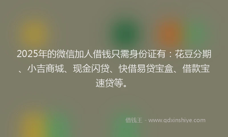 2025年的微信加人借钱只需身份证有：花豆分期、小吉商城、现金闪贷、快借易贷宝盒、借款宝速贷等。