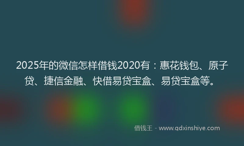 2025年的微信怎样借钱2020有：惠花钱包、原子贷、捷信金融、快借易贷宝盒、易贷宝盒等。