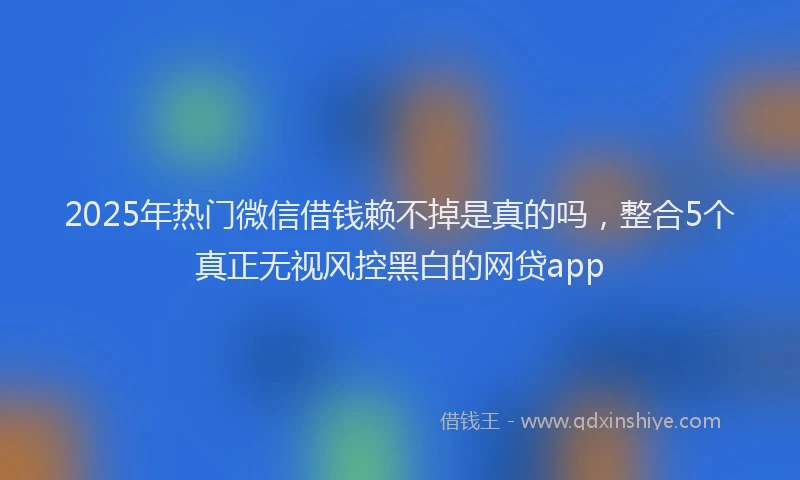 2025年热门微信借钱赖不掉是真的吗，整合5个真正无视风控黑白的网贷app