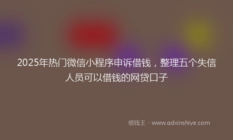 2025年热门微信小程序申诉借钱，整理五个失信人员可以借钱的网贷口子