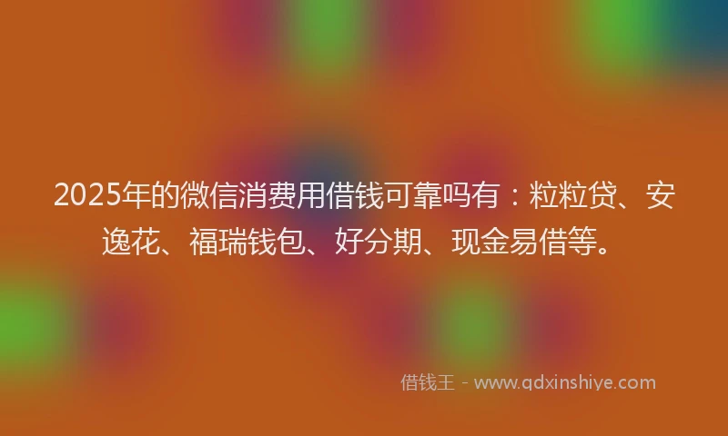 2025年的微信消费用借钱可靠吗有：粒粒贷、安逸花、福瑞钱包、好分期、现金易借等。