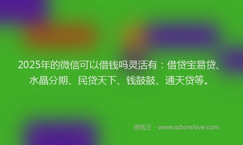 2025年的微信可以借钱吗灵活有：借贷宝易贷、水晶分期、民贷天下、钱鼓鼓、通天贷等。