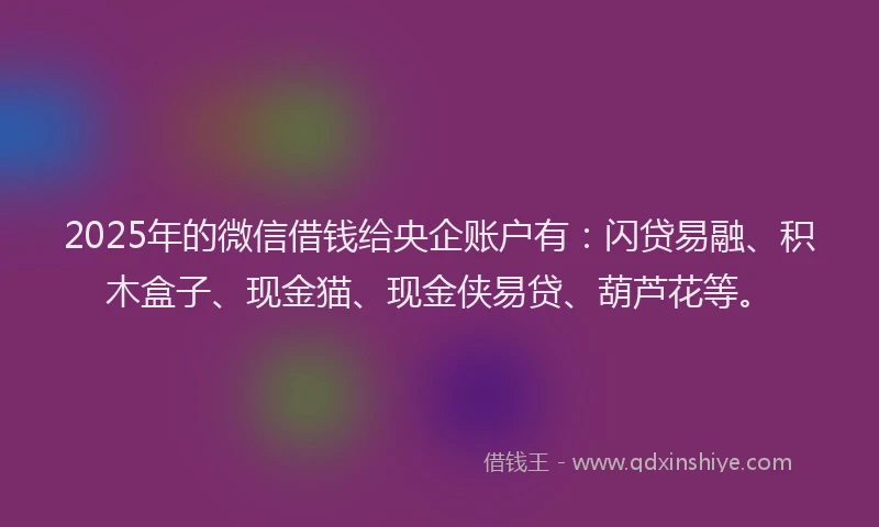 2025年的微信借钱给央企账户有：闪贷易融、积木盒子、现金猫、现金侠易贷、葫芦花等。